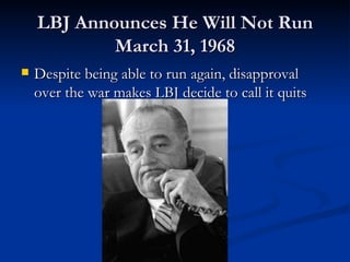 LBJ Announces He Will Not Run
            March 31, 1968
   Despite being able to run again, disapproval
    over the war makes LBJ decide to call it quits
 