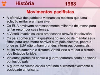 História                         1968
               Movimentos pacifistas
• A ofensiva dos patriotas vietnamitas mostrou que uma
  solução militar era impossível.
• Os EUA enviavam apressadamente milhares de jovens para
  tentar recompor suas forças,
• o Vietnã invadia os lares americanos através da televisão.
• Os pais começaram a questionar o sentido de mandar seus
  filhos para uma morte horrível num país distante, pobre e
  onde os EUA não tinham grandes interesses comerciais.
• Muito rapidamente o distante Vietnã viria a mudar a história
  dos Estados Unidos.
• Violentos protestos contra a guerra tomaram conta de vários
  pontos do país.
• A guerra no Vietnã dividiu profunda e irremediavelmente a
  sociedade americana.
 