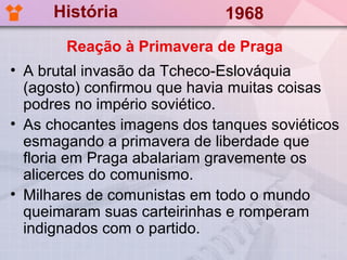 História                1968
       Reação à Primavera de Praga
• A brutal invasão da Tcheco-Eslováquia
  (agosto) confirmou que havia muitas coisas
  podres no império soviético.
• As chocantes imagens dos tanques soviéticos
  esmagando a primavera de liberdade que
  floria em Praga abalariam gravemente os
  alicerces do comunismo.
• Milhares de comunistas em todo o mundo
  queimaram suas carteirinhas e romperam
  indignados com o partido.
 