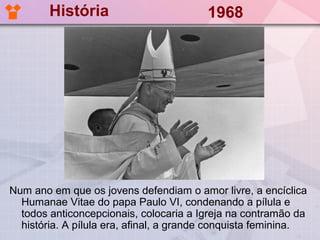História                         1968




Num ano em que os jovens defendiam o amor livre, a encíclica
  Humanae Vitae do papa Paulo VI, condenando a pílula e
  todos anticoncepcionais, colocaria a Igreja na contramão da
  história. A pílula era, afinal, a grande conquista feminina.
 