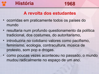 História                   1968
           A revolta dos estudantes
• ocorridas em praticamente todos os países do
  mundo
• resultaria num profundo questionamento da política
  tradicional, dos costumes, do autoritarismo,
• introduziria no cotidiano valores como pacifismo,
  feminismo, ecologia, contracultura, música de
  protesto, som pop e drogas.
• como poucas vezes aconteceu no passado, o mundo
  mudou radicalmente no espaço de um ano.
 