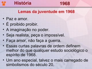 História                1968
        Lemas da juventude em 1968
• Paz e amor.
• É proibido proibir.
• A imaginação no poder.
• Seja realista, peça o impossível.
• Faça amor, não faça a guerra.
• Essas curtas palavras de ordem definem
  melhor do que qualquer estudo sociológico o
  espírito de 1968.
• Um ano especial, talvez o mais carregado de
  simbolismos do século 20.
 