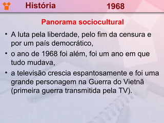 História                1968
          Panorama sociocultural
• A luta pela liberdade, pelo fim da censura e
  por um país democrático,
• o ano de 1968 foi além, foi um ano em que
  tudo mudava,
• a televisão crescia espantosamente e foi uma
  grande personagem na Guerra do Vietnã
  (primeira guerra transmitida pela TV).
 