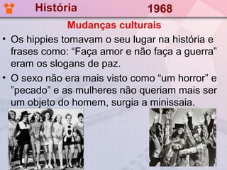 História                1968
               Mudanças culturais
• Os hippies tomavam o seu lugar na história e
  frases como: “Faça amor e não faça a guerra”
  eram os slogans de paz.
• O sexo não era mais visto como “um horror” e
  ”pecado” e as mulheres não queriam mais ser
  um objeto do homem, surgia a minissaia.
 