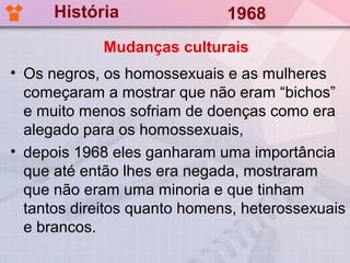 História                1968
             Mudanças culturais
• Os negros, os homossexuais e as mulheres
  começaram a mostrar que não eram “bichos”
  e muito menos sofriam de doenças como era
  alegado para os homossexuais,
• depois 1968 eles ganharam uma importância
  que até então lhes era negada, mostraram
  que não eram uma minoria e que tinham
  tantos direitos quanto homens, heterossexuais
  e brancos.
 