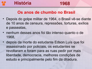 História                     1968
         Os anos de chumbo no Brasil
• Depois do golpe militar de 1964, o Brasil vê-se diante
  de 10 anos de censura, repressões, torturas, exílios
  e passeatas,
• nenhum desses anos foi tão intenso quanto o de
  1968,
• depois da morte do estudante Edson Luís que foi
  assassinado por policiais, os estudantes se
  revoltaram e foram para as ruas pedir por mais
  liberdade, democracia, melhores condições de
  estudo e principalmente pelo fim da ditadura.
 