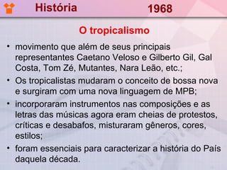História                     1968
                  O tropicalismo
• movimento que além de seus principais
  representantes Caetano Veloso e Gilberto Gil, Gal
  Costa, Tom Zé, Mutantes, Nara Leão, etc.;
• Os tropicalistas mudaram o conceito de bossa nova
  e surgiram com uma nova linguagem de MPB;
• incorporaram instrumentos nas composições e as
  letras das músicas agora eram cheias de protestos,
  críticas e desabafos, misturaram gêneros, cores,
  estilos;
• foram essenciais para caracterizar a história do País
  daquela década.
 