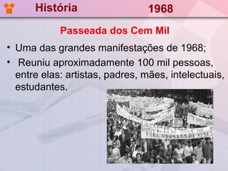 História                   1968
            Passeada dos Cem Mil
• Uma das grandes manifestações de 1968;
• Reuniu aproximadamente 100 mil pessoas,
  entre elas: artistas, padres, mães, intelectuais,
  estudantes.
 