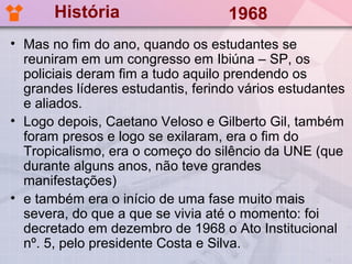 História                    1968
• Mas no fim do ano, quando os estudantes se
  reuniram em um congresso em Ibiúna – SP, os
  policiais deram fim a tudo aquilo prendendo os
  grandes líderes estudantis, ferindo vários estudantes
  e aliados.
• Logo depois, Caetano Veloso e Gilberto Gil, também
  foram presos e logo se exilaram, era o fim do
  Tropicalismo, era o começo do silêncio da UNE (que
  durante alguns anos, não teve grandes
  manifestações)
• e também era o início de uma fase muito mais
  severa, do que a que se vivia até o momento: foi
  decretado em dezembro de 1968 o Ato Institucional
  nº. 5, pelo presidente Costa e Silva.
 