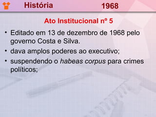 História                1968
           Ato Institucional nº 5
• Editado em 13 de dezembro de 1968 pelo
  governo Costa e Silva.
• dava amplos poderes ao executivo;
• suspendendo o habeas corpus para crimes
  políticos;
 