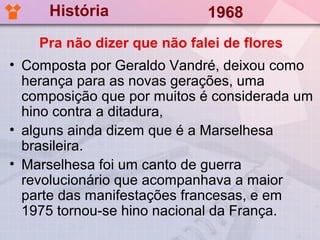 História                1968
    Pra não dizer que não falei de flores
• Composta por Geraldo Vandré, deixou como
  herança para as novas gerações, uma
  composição que por muitos é considerada um
  hino contra a ditadura,
• alguns ainda dizem que é a Marselhesa
  brasileira.
• Marselhesa foi um canto de guerra
  revolucionário que acompanhava a maior
  parte das manifestações francesas, e em
  1975 tornou-se hino nacional da França.
 