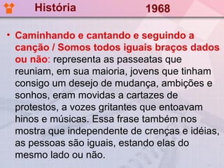 História               1968

• Caminhando e cantando e seguindo a
  canção / Somos todos iguais braços dados
  ou não: representa as passeatas que
  reuniam, em sua maioria, jovens que tinham
  consigo um desejo de mudança, ambições e
  sonhos, eram movidas a cartazes de
  protestos, a vozes gritantes que entoavam
  hinos e músicas. Essa frase também nos
  mostra que independente de crenças e idéias,
  as pessoas são iguais, estando elas do
  mesmo lado ou não.
 