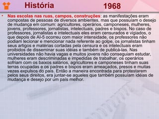 História                                1968
•   Nas escolas nas ruas, campos, construções: as manifestações eram
    compostas de pessoas de diversos ambientes, mas que possuíam o desejo
    de mudança em comum: agricultores, operários, camponeses, mulheres,
    jovens, professores, jornalistas, intelectuais, padres e bispos. No caso de
    professores, jornalistas e intelectuais eles eram censurados e vigiados, o
    que depois de AI-5 ocorreu com maior intensidade, os professores não
    podiam lecionar e mencionar nada referente ao golpe, os jornalistas tinham
    seus artigos e matérias cortadas pela censura e os intelectuais eram
    proibidos de disseminar suas idéias e também de publicá-las. Nas
    universidades não havia vagas e muitos jovens não conseguiam estudar,
    mulheres eram descriminadas e impedidas de trabalhar, os operários
    sofriam com os baixos salários, agricultores e camponeses tinham suas
    terras ocupadas e os padres e bispos eram ameaçados, presos e muitas
    vezes expulsos do país. Então a maneira encontrada para protestarem
    pelos seus direitos, era juntar-se aqueles que também possuíam idéias de
    mudança e desejo por um país melhor.
 