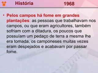 História               1968

• Pelos campos há fome em grandes
  plantações: as pessoas que trabalhavam nos
  campos, ou que eram agricultores, também
  sofriam com a ditadura, os poucos que
  possuíam um pedaço de terra a mesma lhe
  era tomada, os camponeses muitas vezes
  eram despejados e acabavam por passar
  fome.
 