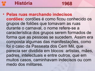 História                 1968

• Pelas ruas marchando indecisos
  cordões: cordões é como ficou conhecido os
  grupos de foliões que tomavam as ruas
  durante o carnaval, o nome refere-se a
  característica dos grupos serem formados de
  forma que as pessoas se sucedem. Assim era
  composta algumas das manifestações, como
  foi o caso da Passeata dos Cem Mil, que
  parecia ser dividida em blocos: artistas, mães,
  padres, intelectuais e entre outros, que em
  muitos casos, caminhavam indecisos ou com
  medo dos militares.
 