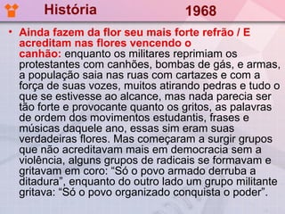 História                    1968
• Ainda fazem da flor seu mais forte refrão / E
  acreditam nas flores vencendo o
  canhão: enquanto os militares reprimiam os
  protestantes com canhões, bombas de gás, e armas,
  a população saia nas ruas com cartazes e com a
  força de suas vozes, muitos atirando pedras e tudo o
  que se estivesse ao alcance, mas nada parecia ser
  tão forte e provocante quanto os gritos, as palavras
  de ordem dos movimentos estudantis, frases e
  músicas daquele ano, essas sim eram suas
  verdadeiras flores. Mas começaram a surgir grupos
  que não acreditavam mais em democracia sem a
  violência, alguns grupos de radicais se formavam e
  gritavam em coro: “Só o povo armado derruba a
  ditadura”, enquanto do outro lado um grupo militante
  gritava: “Só o povo organizado conquista o poder”.
 