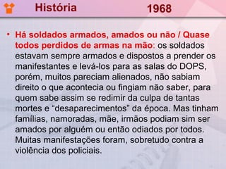 História                    1968

• Há soldados armados, amados ou não / Quase
  todos perdidos de armas na mão: os soldados
  estavam sempre armados e dispostos a prender os
  manifestantes e levá-los para as salas do DOPS,
  porém, muitos pareciam alienados, não sabiam
  direito o que acontecia ou fingiam não saber, para
  quem sabe assim se redimir da culpa de tantas
  mortes e “desaparecimentos” da época. Mas tinham
  famílias, namoradas, mãe, irmãos podiam sim ser
  amados por alguém ou então odiados por todos.
  Muitas manifestações foram, sobretudo contra a
  violência dos policiais.
 