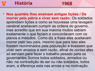 História                    1968

• Nos quartéis lhes ensinam antigas lições / De
  morrer pela pátria e viver sem razão: Os soldados
  aprendiam lições e como se houvesse uma lavagem
  cerebral aceitavam cumprir as ordens do governo,
  mas acredito que em sua maioria muitos sabiam
  exatamente o que faziam e concordavam com os
  planos e métodos. Como diz a frase eles aceitavam
  morrer pelo seu país, mesmo que para isso eles
  fossem recriminados pela população e tivessem que
  viver sem anseios e sem razão, afinal de contas eles
  só serviam para fazer o trabalho pesado para os
  governantes.Somos todos soldados, armados ou
  não: na contradição de ser ou não soldados, todos
  eram, a diferença esta nas armas e na motivação.
 