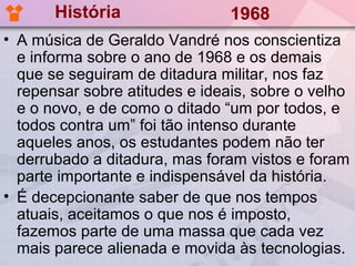 História                 1968
• A música de Geraldo Vandré nos conscientiza
  e informa sobre o ano de 1968 e os demais
  que se seguiram de ditadura militar, nos faz
  repensar sobre atitudes e ideais, sobre o velho
  e o novo, e de como o ditado “um por todos, e
  todos contra um” foi tão intenso durante
  aqueles anos, os estudantes podem não ter
  derrubado a ditadura, mas foram vistos e foram
  parte importante e indispensável da história.
• É decepcionante saber de que nos tempos
  atuais, aceitamos o que nos é imposto,
  fazemos parte de uma massa que cada vez
  mais parece alienada e movida às tecnologias.
 