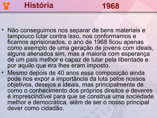 História                   1968

• Não conseguimos nos separar de bens materiais e
  tampouco lutar contra isso, nos conformamos e
  ficamos aprisionados, o ano de 1968 ficou apenas
  como exemplo de uma geração de jovens com ideais,
  alguns alienados sim, mas a maioria com esperança
  de um país melhor e capaz de lutar pela liberdade e
  por aquilo que era lhes eram imposto.
• Mesmo depois de 40 anos essa composição ainda
  pode nos expor a importância da luta pelos nossos
  objetivos, desejos e ideais, mas principalmente de
  como o conhecimento dos próprios direitos e deveres
  é imprescindível para que se construa uma sociedade
  melhor e democrática, além de ser o nosso principal
  dever como cidadão.
 