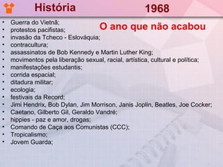 História                                1968
•   Guerra do Vietnã;
•   protestos pacifistas;           O ano que não acabou
•   invasão da Tcheco - Eslováquia;
•   contracultura;
•   assassinatos de Bob Kennedy e Martin Luther King;
•   movimentos pela liberação sexual, racial, artística, cultural e política;
•   manifestações estudantis;
•   corrida espacial;
•   ditadura militar;
•   ecologia;
•   festivais da Record;
•   Jimi Hendrix, Bob Dylan, Jim Morrison, Janis Joplin, Beatles, Joe Cocker;
•   Caetano, Gilberto Gil, Geraldo Vandré;
•   hippies - paz e amor, drogas;
•   Comando de Caça aos Comunistas (CCC);
•   Tropicalismo;
•   Jovem Guarda;
 