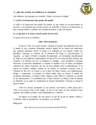 6.- ¿Qué dice el rótulo de la Biblioteca de Alejandría?
Esta biblioteca fue protegida por el pueblo, “Saluda los jóvenes de Egipto”
7.- ¿Cuál es la democracia más grande del mundo?
La india es la democracia más grande del planeta, ya que cuenta con un gran número de
personas y esto propone que en todo proceso de desarrollo se basen en la democracia, ya
que es un país federal y consulta con el pueblo para llevar a cabo una decisión.
8.- ¿A qué país se le conoce como la nación del arco iris?
La nación del arco iris es Sudáfrica.
1968 “AÑO MÁGICO”
El año de 1968, es un ciclo cósmico, compone un periodo muy importante para todo
el mundo ya que, ocurrieron demasiadas muertes, algunos de los hechos más importantes
que quedaron plasmados fueron: el ataque a la embajada de Los Estados Unidos por
guerrilleros Vietcong, el comienzo de la Primavera de Praga en Checoslovaquia, en
Argentina se funda el Partido Comunista Revolucionario, en Groenlandia específicamente
en Thule cae un bombardeo estadounidense del tipo B-52 con cuatro bombas atómicas, dan
comienzo a la Ofensiva del Tet, en Paraguay es reelegido como presidente el dictador
Stroessner en elecciones fraudulentas, en España se modifica la ley de Bases del Régimen
Autónomo de Guinea Ecuatorial, esto fue un paso definitivo para su independencia, en la
Guerra de Vietnam, soldados realizan un sin número de asesinatos conocido como la
“Matanza de My Lai”, en Francia se da el inicio del Mayo Francés, con manifestaciones,
huelgas y ocupaciones, el asesinato de Martin Luther King, en Francia se realiza una
revolución universitaria, en Estados Unidos disparan contra Robert F. Kennedy, la creación
de los anticonceptivos, y la prohibición por el Papa Francisco, en México ocurre la matanza
de Tlatelolco en un grupo de manifestantes la mayoría universitarios. Tasmania se deroga la
pena de muerte.
Todos los sucesos acontecidos en este periodo, sean buenos y malos, hacen que a
1968 se la conozca como el año mágico, ya que en este lapso no solo ocurrieron cosas
negativas sino también positivas como Independencias, la libertad.
Su impacto en el mundo, fue muy notorio, ya que fue un año de muchos cambios y
la rebelión contra el autoritarismo, los prejuicios y la opresión.
Bibliografía:
http://educaterra.terra.com.br/voltaire/mundo/1968.htm
 