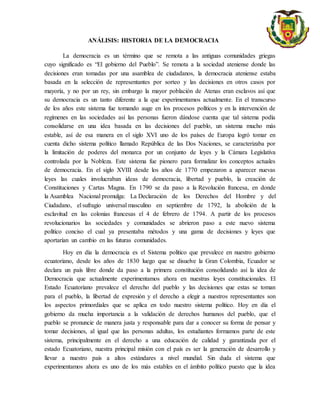 ANÁLISIS: HISTORIA DE LA DEMOCRACIA
La democracia es un término que se remota a las antiguas comunidades griegas
cuyo significado es “El gobierno del Pueblo”. Se remota a la sociedad ateniense donde las
decisiones eran tomadas por una asamblea de ciudadanos, la democracia ateniense estaba
basada en la selección de representantes por sorteo y las decisiones en otros casos por
mayoría, y no por un rey, sin embargo la mayor población de Atenas eran esclavos así que
su democracia es un tanto diferente a la que experimentamos actualmente. En el transcurso
de los años este sistema fue tomando auge en los procesos políticos y en la intervención de
regímenes en las sociedades así las personas fueron dándose cuenta que tal sistema podía
consolidarse en una idea basada en las decisiones del pueblo, un sistema mucho más
estable, así de esa manera en el siglo XVI uno de los países de Europa logró tomar en
cuenta dicho sistema político llamado República de las Dos Naciones, se caracterizaba por
la limitación de poderes del monarca por un conjunto de leyes y la Cámara Legislativa
controlada por la Nobleza. Este sistema fue pionero para formalizar los conceptos actuales
de democracia. En el siglo XVIII desde los años de 1770 empezaron a aparecer nuevas
leyes las cuales involucraban ideas de democracia, libertad y pueblo, la creación de
Constituciones y Cartas Magna. En 1790 se da paso a la Revolución francesa, en donde
la Asamblea Nacional promulga: La Declaración de los Derechos del Hombre y del
Ciudadano, el sufragio universal masculino en septiembre de 1792, la abolición de la
esclavitud en las colonias francesas el 4 de febrero de 1794. A partir de los procesos
revolucionarios las sociedades y comunidades se abrieron paso a este nuevo sistema
político conciso el cual ya presentaba métodos y una gama de decisiones y leyes que
aportarían un cambio en las futuras comunidades.
Hoy en día la democracia es el Sistema político que prevalece en nuestro gobierno
ecuatoriano, desde los años de 1830 luego que se disuelve la Gran Colombia, Ecuador se
declara un país libre donde da paso a la primera constitución consolidando así la idea de
Democracia que actualmente experimentamos ahora en nuestras leyes constitucionales. El
Estado Ecuatoriano prevalece el derecho del pueblo y las decisiones que estas se toman
para el pueblo, la libertad de expresión y el derecho a elegir a nuestros representantes son
los aspectos primordiales que se aplica en todo nuestro sistema político. Hoy en día el
gobierno da mucha importancia a la validación de derechos humanos del pueblo, que el
pueblo se pronuncie de manera justa y responsable para dar a conocer su forma de pensar y
tomar decisiones, al igual que las personas adultas, los estudiantes formamos parte de este
sistema, principalmente en el derecho a una educación de calidad y garantizada por el
estado Ecuatoriano, nuestra principal misión con el país es ser la generación de desarrollo y
llevar a nuestro país a altos estándares a nivel mundial. Sin duda el sistema que
experimentamos ahora es uno de los más estables en el ámbito político puesto que la idea
 