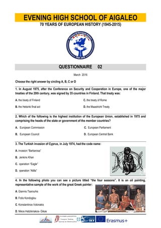 EVENING HIGH SCHOOL OF AIGALEO
70 YEARS OF EUROPEAN HISTORY (1945-2015)
QUESTIONNAIRE 02
March 2016
Choose the right answer by circling A, B, C or D
1. In August 1975, after the Conference on Security and Cooperation in Europe, one of the major
treaties of the 20th century, was signed by 35 countries in Finland. That treaty was:
Α. the treaty of Finland C. the treaty of Rome
Β. the Helsinki final act D. the Maastricht Treaty
2. Which of the following is the highest institution of the European Union, established in 1975 and
comprising the heads of the state or government of the member countries?
Α. European Commission C. European Parliament
Β. European Council D. European Central Bank
3. The Turkish invasion of Cyprus, in July 1974, had the code name:
Α. invasion “Barbarosa”
Β. Jenkins Khan
C. operation “Eagle”
D. operation “Atilla”
4. In the following photo you can see a picture titled “the four seasons”. It is an oil painting,
representative sample of the work of the great Greek painter:
Α. Giannis Tsarouhis
Β. Fotis Kondoglou
C. Konstantinos Volonakis
D. Nikos Hatzikiriakos- Gikas
 