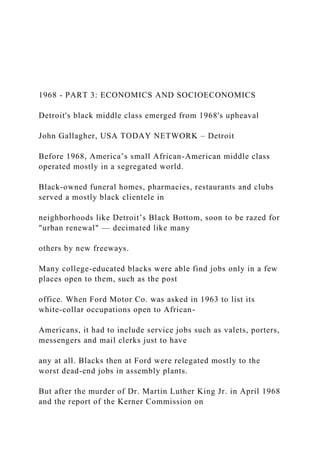 1968 - PART 3: ECONOMICS AND SOCIOECONOMICS
Detroit's black middle class emerged from 1968's upheaval
John Gallagher, USA TODAY NETWORK – Detroit
Before 1968, America’s small African-American middle class
operated mostly in a segregated world.
Black-owned funeral homes, pharmacies, restaurants and clubs
served a mostly black clientele in
neighborhoods like Detroit’s Black Bottom, soon to be razed for
"urban renewal" — decimated like many
others by new freeways.
Many college-educated blacks were able find jobs only in a few
places open to them, such as the post
office. When Ford Motor Co. was asked in 1963 to list its
white-collar occupations open to African-
Americans, it had to include service jobs such as valets, porters,
messengers and mail clerks just to have
any at all. Blacks then at Ford were relegated mostly to the
worst dead-end jobs in assembly plants.
But after the murder of Dr. Martin Luther King Jr. in April 1968
and the report of the Kerner Commission on
 