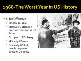    1. Tet Offensive
     January 30, 1968
     Massive VC attack on
      over 100 cities and 12 US
      Bases
     Occupied US Embassy
     Militarily-US won
     Politically-US lost,
      people began to
      question US policy
 