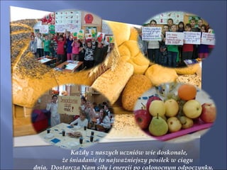 Każdy z naszych uczniów wie doskonale, że śniadanie to najważniejszy posiłek w ciągu  dnia.  Dostarcza Nam siły i energii po całonocnym odpoczynku. 