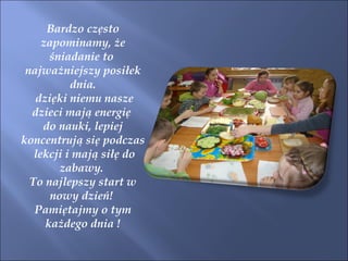 Bardzo często zapominamy, że śniadanie to  najważniejszy posiłek dnia. dzięki niemu nasze dzieci mają energię  do nauki, lepiej koncentrują się podczas lekcji i mają siłę do zabawy.  To najlepszy start w nowy dzień!  Pamiętajmy o tym każdego dnia ! 