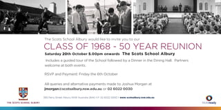 The Scots School Albury would like to invite you to our
CLASS OF 1968 - 50 YEAR REUNION
Saturday 20th October 5.00pm onwards The Scots School Albury
Includes a guided tour of the School followed by a Dinner in the Dining Hall. Partners
welcome at both events.
RSVP and Payment: Friday the 6th October
All queries and alternative payments made to Joshua Morgan at
jmorgan@scotsalbury.nsw.edu.au or 02 6022 0030
393 Perry Street Albury NSW Australia 2640 • P: 02 6022 0000 • www scotsalbury.nsw.edu.au
 