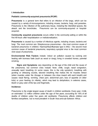 I. Introduction
Pediatric community-acquired pneumonia (PCAP)
Pneumonia is a general term that refers to an infection of the lungs, which can be
caused by a variety of microorganisms, including viruses, bacteria, fungi, and parasites.
Pneumonia is the infection of the pulmonary tissue, including the interstitial spaces, the
alveoli, and the bronchioles. Pneumonia can be community-acquired or hospital-
acquired.
Community acquired pneumonia occurs either in the community setting or within the
first 48 hours after hospitalization or institutionalization.
Pneumonia is caused by a number of infectious agents, including viruses, bacteria and
fungi. The most common are: Streptococcus pneumoniae – the most common cause of
bacterial pneumonia in children; Haemophilusinfluenzae type b (Hib) – the second most
common cause of bacterial pneumonia; respiratory syncytial virus is the most common
viral cause of pneumonia.
Environmental Risk Factors include: indoor air pollution caused by cooking and
heating with biomass fuels (such as wood or dung), living in crowded homes, parental
smoking.
Signs and Symptoms vary depending on the age of the child and the cause of
the pneumonia, but common ones include: fever, chills, cough, nasal congestion,
unusually rapid breathing (in some cases, this is the only symptom), breathing with
grunting or wheezing sounds, labored breathing that makes the rib muscles retract
(when muscles under the ribcage or between ribs draw inward with each breath) and
causes nasal flaring, vomiting, chest pain, abdominal pain, loss of appetite (in older
kids) or poor feeding (in infants), which may lead to dehydration, in extreme cases,
bluish or gray color of the lips and fingernails.
Incidence:
Pneumonia is the single largest cause of death in children worldwide. Every year, it kills
an estimated 1.2 million children under the age of five years, accounting for 18% of all
deaths of children under five years old worldwide. Pneumonia affects children and
families everywhere, but is most prevalent in South Asia and sub-Saharan Africa.
 