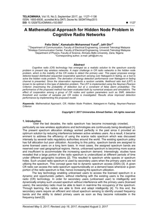 TELKOMNIKA, Vol.15, No.3, September 2017, pp. 1127~1136
ISSN: 1693-6930, accredited A by DIKTI, Decree No: 58/DIKTI/Kep/2013
DOI: 10.12928/TELKOMNIKA.v15i3.6897  1127
Received May 5, 2017; Revised July 18, 2017; Accepted August 3, 2017
A Mathematical Approach for Hidden Node Problem in
Cognitive Radio Networks
Felix Obite1
, Kamaludin Mohammad Yusof2
, Jafri Din*3
1,2
Department of Communication, Faculty of Electrical Engineering, Universiti Teknologi Malaysia
3
Wireless Communication Center, Faculty of Electrical Engineering, Universiti Teknologi Malaysia
1
Department of Physics, Faculty of Science, Ahmadu Bello University, Zaria, Nigeria
*Corresponding author, e-mail: jafri@utm.my
Abstract
Cognitive radio (CR) technology has emerged as a realistic solution to the spectrum scarcity
problem in present day wireless networks. A major challenge in CR radio networks is the hidden node
problem, which is the inability of the CR nodes to detect the primary user. This paper proposes energy
detector-based distributed sequential cooperative spectrum sensing over Nakagami-m fading, as a tool to
solve the hidden node problem. The derivation of energy detection performance over Nakagami-m fading
channel is presented. Since the observation represents a random variable, likelihood ratio test (LRT) is
known to be optimal in this type of detection problem. The LRT is implemented using the Neyman-Pearson
Criterion (maximizing the probability of detection but at a constraint of false alarm probability). The
performance of the proposed method has been evaluated both by numerical analysis and simulations. The
effect of cooperation among a group of CR nodes and system parameters such as SNR, detection
threshold and number of samples per CR nodes is investigated. Results show improved detection
performance by implementing the proposed model.
.
Keywords: Mathematical Approach, CR, Hidden Node Problem, Nakagami-m Fading, Neyman-Pearson
Criterion
Copyright © 2017 Universitas Ahmad Dahlan. All rights reserved.
1. Introduction
particularly as new wireless applications and technologies are continuously being developed [1].
The present spectrum allocation strategy worked perfectly in the past since it provided an
optimum solution by reducing interference between active wireless users. As a result, it became
eminent to address the efficiency of using the scarce radio spectrum which was discussed
intensely by several radio regulatory authorities around the world. The existing spectrum policy
has full allocation but poor utilization. According to this policy, spectrum bands are assigned to
some licensed users on a long term basis. In most cases, the assigned spectrum bands are
reserved over vast geographical regions. Hence, unlicensed spectrum is becoming more scarce
and insufficient to accommodate the increasing spectrum demand. Interestingly, studies have
revealed that a large portion of the radio spectrum is underutilized at different periods of time
under different geographic locations [2]. This resulted to spectrum white spaces or spectrum
holes. Such unused radio spectrum is used by secondary users when the primary users are not
utilizing the spectrum. This concept gave rise to dynamic spectrum access (DSA) [3]. A given
CR radio can access the radio spectrum opportunistically on a demand basis whenever a given
portion of the radio spectrum is free, hence increasing the spectrum utilization.
The key technology enabling unlicensed users to access the licensed spectrum in a
dynamic and opportunistic pattern, without interfering with the existing users is the cognitive
radio (CR) technology. In order for secondary users (unlicensed user) to intelligently and
dynamically employ such unused spectrum without interference with the primary users (licensed
users), the secondary radio must be able to learn in real-time the occupancy of the spectrum.
Through learning, the radios are able to think and adapt intelligently [4]. To this end, the
secondary users require an efficient and robust spectrum sensing to identify unused frequency
bands and the ability to detect primary users as soon as they become noticeable in the
frequency band [5].
Over the last decades, the radio spectrum has become increasingly crowded,
 