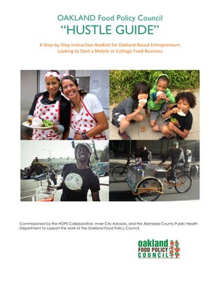 OAKLAND Food Policy Council
“HUSTLE GUIDE”
A"Step'by'Step"Instruction"Booklet"for"Oakland'Based"Entrepreneurs""
Looking"to"Start"a"Mobile"or"Cottage"Food"Business"
"
Commissioned by the HOPE Collaborative, Inner City Advisors, and the Alameda County Public Health
Department to support the work of the Oakland Food Policy Council.
 