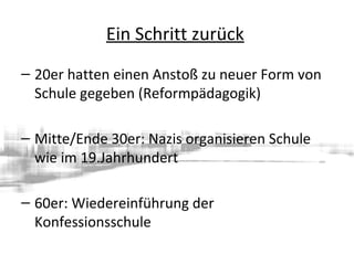 Ein Schritt zurück
– 20er hatten einen Anstoß zu neuer Form von
Schule gegeben (Reformpädagogik)
– Mitte/Ende 30er: Nazis organisieren Schule
wie im 19.Jahrhundert
– 60er: Wiedereinführung der
Konfessionsschule
 