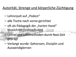 Autorität, Strenge und körperliche Züchtigung
– Lehrerpult auf „Podest“
– alle Tische nach vorne gerichtet
– oft als Pädagogik der „harten Hand“
bezeichnet (Volksschulen)
– Lehrer und Lehrmethoden durch Nazi-Zeit
geprägt
– Verlangt wurde: Gehorsam, Disziplin und
Auswendiglernen
 