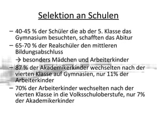 Selektion an Schulen
– 40-45 % der Schüler die ab der 5. Klasse das
Gymnasium besuchten, schafften das Abitur
– 65-70 % der Realschüler den mittleren
Bildungsabschluss
→ besonders Mädchen und Arbeiterkinder
– 87 % der Akademikerkinder wechselten nach der
vierten Klasse auf Gymnasien, nur 11% der
Arbeiterkinder
– 70% der Arbeiterkinder wechselten nach der
vierten Klasse in die Volksschuloberstufe, nur 7%
der Akademikerkinder
 