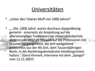 Universitäten
• „Unter den Talaren Muff von 1000 Jahren“
• „...Die ,1000 Jahre' waren durchaus doppeldeutig
gemeint - einerseits als Anspielung auf die
altersmorschen Traditionen im Universitätsbetrieb,
andererseits aber als Hinweis auf die Professoren mit
brauner Vergangenheit, die sich weitgehend
problemlos aus der NS-Zeit, dem Tausendjährigen
Reich, in die Nachkriegsdemokratie hinübergerettet
hatten.“ (Gerd Hinnerk, Interview mit dem „Spiegel“
vom 12.11.2007)
 