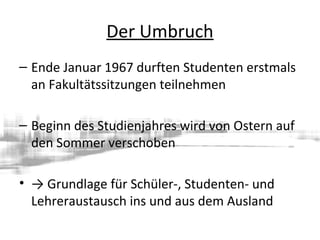 Der Umbruch
– Ende Januar 1967 durften Studenten erstmals
an Fakultätssitzungen teilnehmen
– Beginn des Studienjahres wird von Ostern auf
den Sommer verschoben
• → Grundlage für Schüler-, Studenten- und
Lehreraustausch ins und aus dem Ausland
 