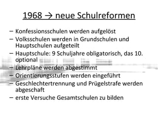 1968 → neue Schulreformen
– Konfessionsschulen werden aufgelöst
– Volksschulen werden in Grundschulen und
Hauptschulen aufgeteilt
– Hauptschule: 9 Schuljahre obligatorisch, das 10.
optional
– Lehrpläne werden abgestimmt
– Orientierungsstufen werden eingeführt
– Geschlechtertrennung und Prügelstrafe werden
abgeschaft
– erste Versuche Gesamtschulen zu bilden
 