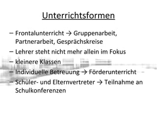 Unterrichtsformen
– Frontalunterricht → Gruppenarbeit,
Partnerarbeit, Gesprächskreise
– Lehrer steht nicht mehr allein im Fokus
– kleinere Klassen
– Individuelle Betreuung → Förderunterricht
– Schüler- und Elternvertreter → Teilnahme an
Schulkonferenzen
 
