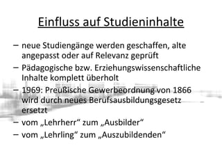 Einfluss auf Studieninhalte
– neue Studiengänge werden geschaffen, alte
angepasst oder auf Relevanz geprüft
– Pädagogische bzw. Erziehungswissenschaftliche
Inhalte komplett überholt
– 1969: Preußische Gewerbeordnung von 1866
wird durch neues Berufsausbildungsgesetz
ersetzt
– vom „Lehrherr“ zum „Ausbilder“
– vom „Lehrling“ zum „Auszubildenden“
 