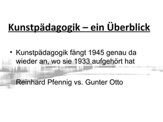 Kunstpädagogik – ein Überblick
• Kunstpädagogik fängt 1945 genau da
wieder an, wo sie 1933 aufgehört hat
Reinhard Pfennig vs. Gunter Otto
 