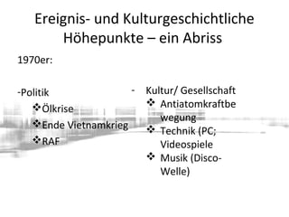 Ereignis- und Kulturgeschichtliche
Höhepunkte – ein Abriss
1970er:
-Politik
Ölkrise
Ende Vietnamkrieg
RAF
- Kultur/ Gesellschaft
 Antiatomkraftbe
wegung
 Technik (PC;
Videospiele
 Musik (Disco-
Welle)
 