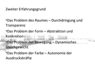 Zweiter Erfahrungsgrund
•Das Problem des Raumes – Durchdringung und
Transparenz
•Das Problem der Form – Abstraktion und
Konkretion
•Das Problem der Bewegung – Dynamisches
Gleichgewicht
•Das Problem der Farbe – Autonomie der
Ausdruckskräfte
 