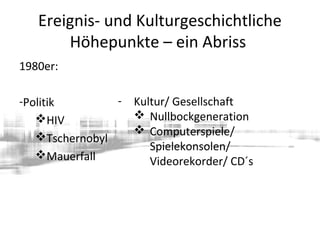 Ereignis- und Kulturgeschichtliche
Höhepunkte – ein Abriss
1980er:
-Politik
HIV
Tschernobyl
Mauerfall
- Kultur/ Gesellschaft
 Nullbockgeneration
 Computerspiele/
Spielekonsolen/
Videorekorder/ CD´s
 