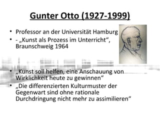 Gunter Otto (1927-1999)
• Professor an der Universität Hamburg
• - „Kunst als Prozess im Unterricht“,
Braunschweig 1964
• „Kunst soll helfen, eine Anschauung von
Wirklichkeit heute zu gewinnen“
• „Die differenzierten Kulturmuster der
Gegenwart sind ohne rationale
Durchdringung nicht mehr zu assimilieren“
 