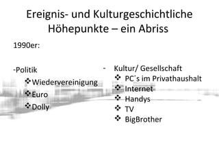 Ereignis- und Kulturgeschichtliche
Höhepunkte – ein Abriss
1990er:
-Politik
Wiedervereinigung
Euro
Dolly
- Kultur/ Gesellschaft
 PC´s im Privathaushalt
 Internet
 Handys
 TV
 BigBrother
 